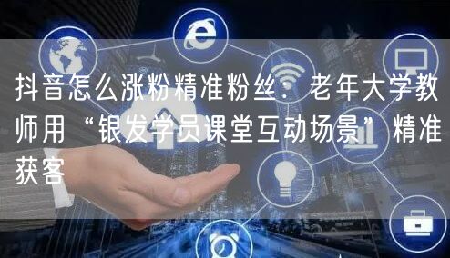 抖音怎么涨粉精准粉丝：老年大学教师用“银发学员课堂互动场景”精准获客
