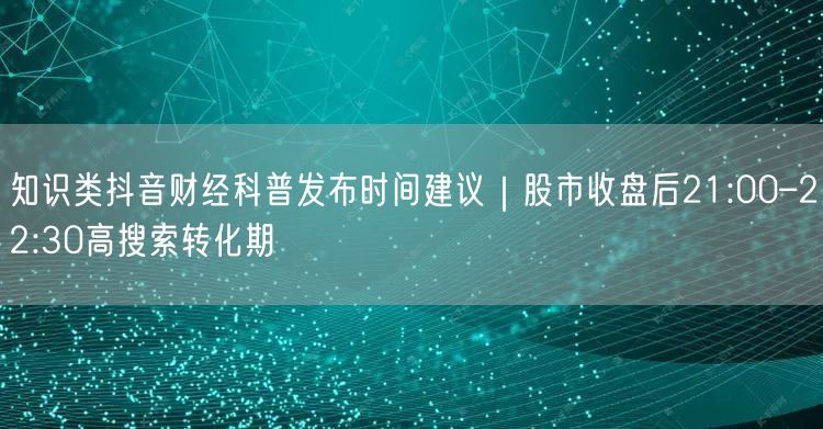 知识类抖音财经科普发布时间建议｜股市收盘后21:00–22:30高搜索转化期
