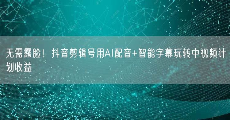 无需露脸!抖音剪辑号用AI配音+智能字幕玩转中视频计划收益