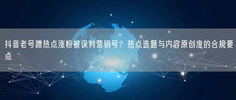 抖音老号蹭热点涨粉被误判营销号?热点选题与内容原创度的合规要点