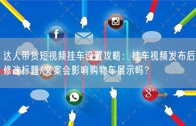 达人带货短视频挂车设置攻略:挂车视频发布后修改标题/文案会影响购物车展示吗?