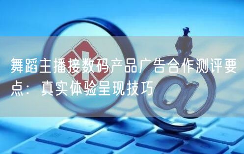 舞蹈主播接数码产品广告合作测评要点:真实体验呈现技巧