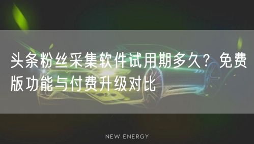 头条粉丝采集软件试用期多久？免费版功能与付费升级对比
