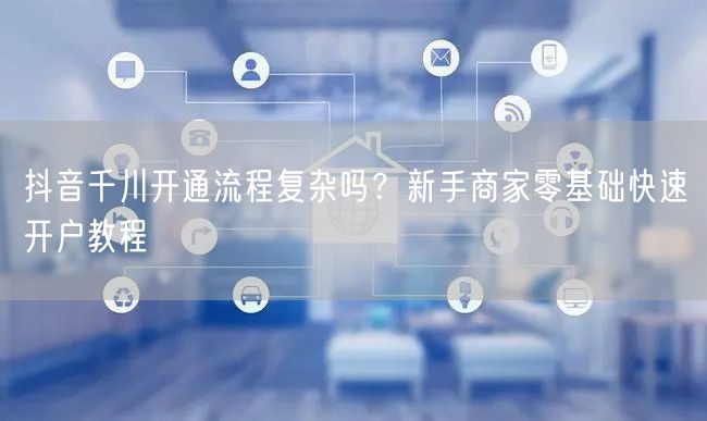 抖音千川开通流程复杂吗？新手商家零基础快速开户教程