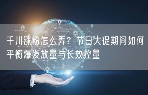 千川涨粉怎么弄?节日大促期间如何平衡爆发放量与长效控量
