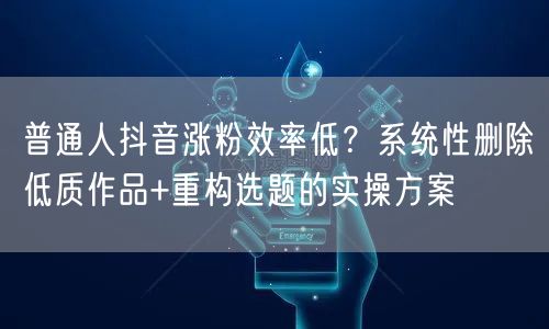 普通人抖音涨粉效率低？系统性删除低质作品+重构选题的实操方案
