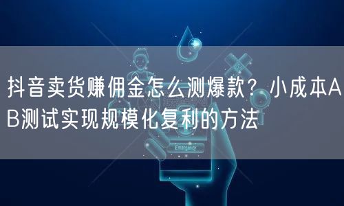 抖音卖货赚佣金怎么测爆款?小成本AB测试实现规模化复利的方法