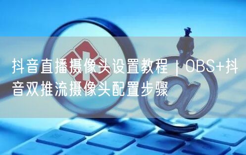 抖音直播摄像头设置教程|OBS+抖音双推流摄像头配置步骤