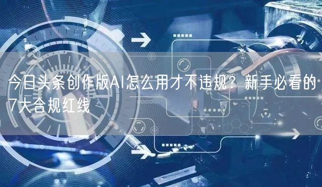 今日头条创作版AI怎么用才不违规?新手必看的7大合规红线