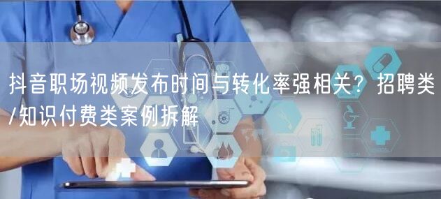 抖音职场视频发布时间与转化率强相关?招聘类/知识付费类案例拆解