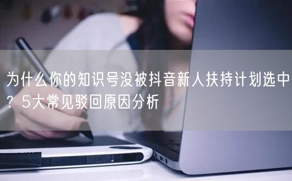 为什么你的知识号没被抖音新人扶持计划选中?5大常见驳回原因分析