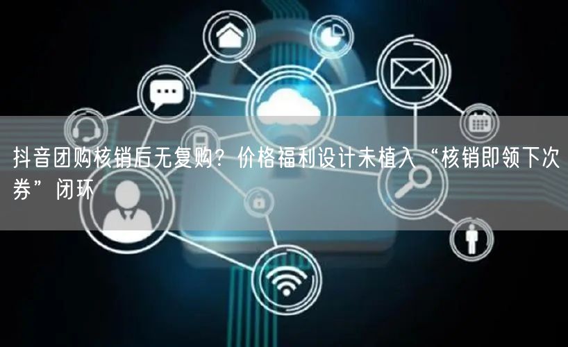 抖音团购核销后无复购?价格福利设计未植入“核销即领下次券”闭环