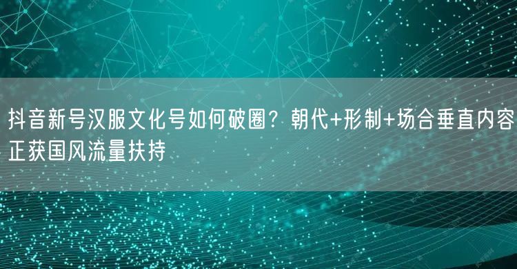 抖音新号汉服文化号如何破圈?朝代+形制+场合垂直内容正获国风流量扶持