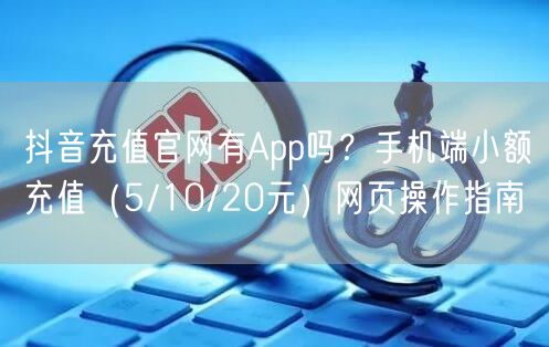 抖音充值官网有App吗?手机端小额充值(5/10/20元)网页操作指南