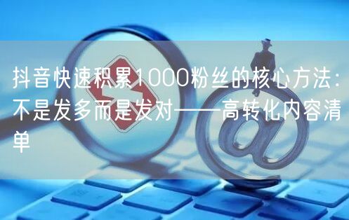 抖音快速积累1000粉丝的核心方法:不是发多而是发对——高转化内容清单