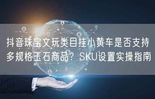 抖音珠宝文玩类目挂小黄车是否支持多规格玉石商品?SKU设置实操指南