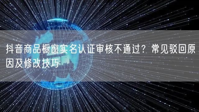 抖音商品橱窗实名认证审核不通过?常见驳回原因及修改技巧