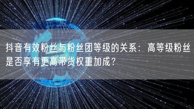 抖音有效粉丝与粉丝团等级的关系:高等级粉丝是否享有更高带货权重加成?
