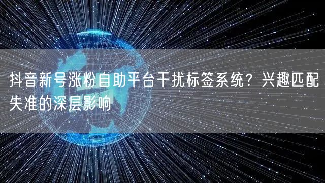 抖音新号涨粉自助平台干扰标签系统?兴趣匹配失准的深层影响