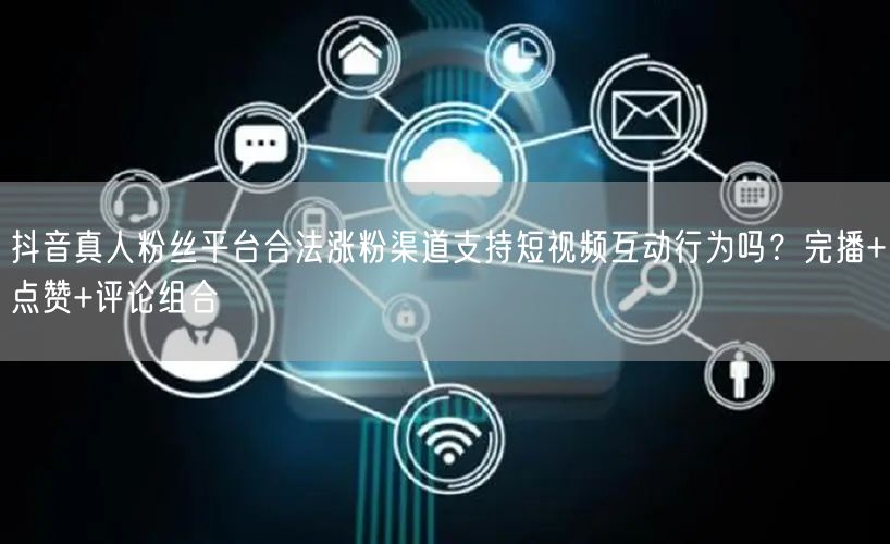 抖音真人粉丝平台合法涨粉渠道支持短视频互动行为吗?完播+点赞+评论组合