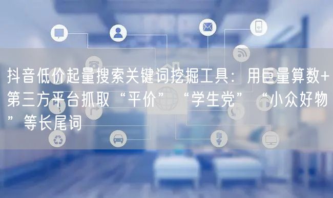 抖音低价起量搜索关键词挖掘工具:用巨量算数+第三方平台抓取“平价”“学生党”“小