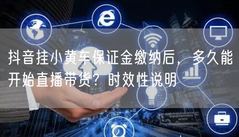 抖音挂小黄车保证金缴纳后,多久能开始直播带货?时效性说明