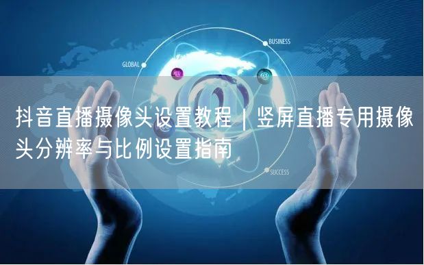 抖音直播摄像头设置教程|竖屏直播专用摄像头分辨率与比例设置指南