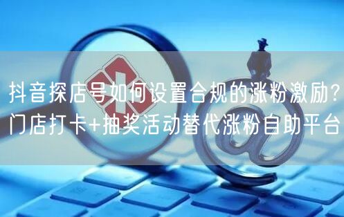 抖音探店号如何设置合规的涨粉激励?门店打卡+抽奖活动替代涨粉自助平台