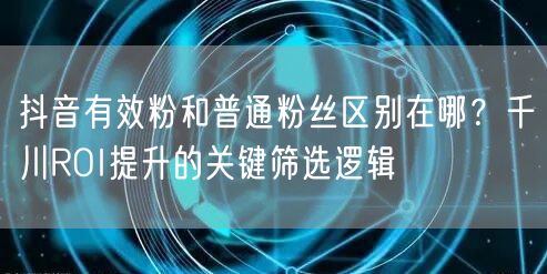 抖音有效粉和普通粉丝区别在哪?千川ROI提升的关键筛选逻辑