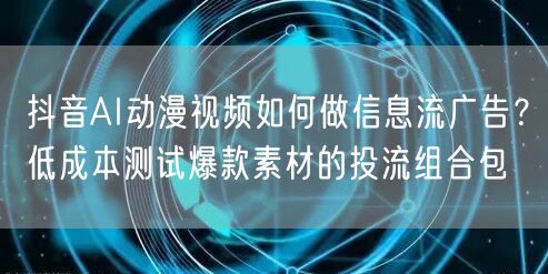 抖音AI动漫视频如何做信息流广告?低成本测试爆款素材的投流组合包