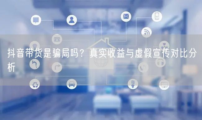抖音带货是骗局吗？真实收益与虚假宣传对比分析
