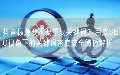 抖音标题要不要重复关键词?百度SEO视角下的关键词密度安全阈值解析