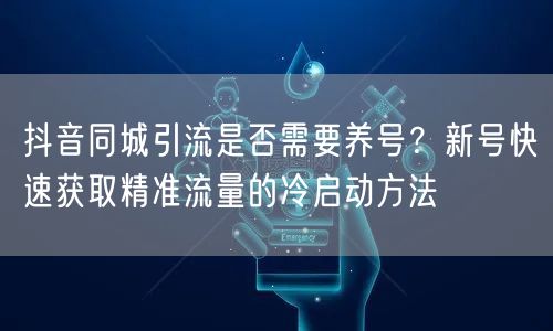 抖音同城引流是否需要养号?新号快速获取精准流量的冷启动方法