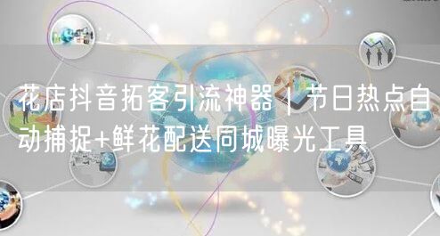 花店抖音拓客引流神器|节日热点自动捕捉+鲜花配送同城曝光工具