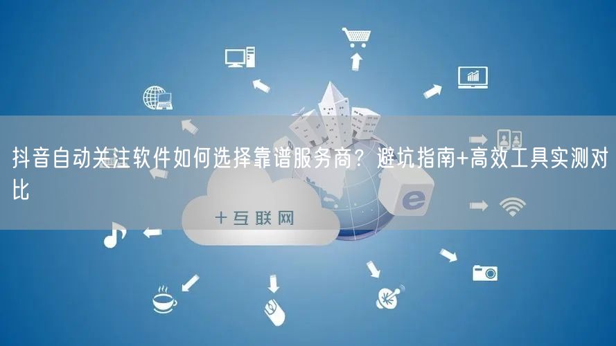 抖音自动关注软件如何选择靠谱服务商?避坑指南+高效工具实测对比