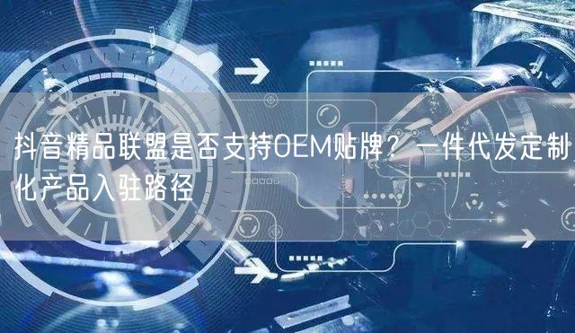 抖音精品联盟是否支持OEM贴牌?一件代发定制化产品入驻路径