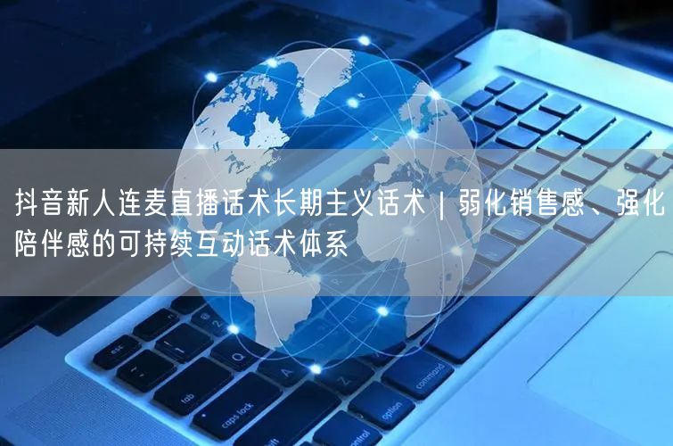 抖音新人连麦直播话术长期主义话术|弱化销售感、强化陪伴感的可持续互动话术体系