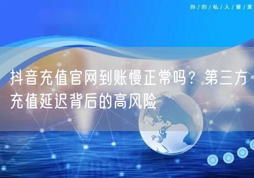 抖音充值官网到账慢正常吗?第三方充值延迟背后的高风险