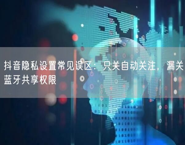 抖音隐私设置常见误区:只关自动关注,漏关蓝牙共享权限