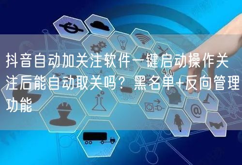 抖音自动加关注软件一键启动操作关注后能自动取关吗?黑名单+反向管理功能