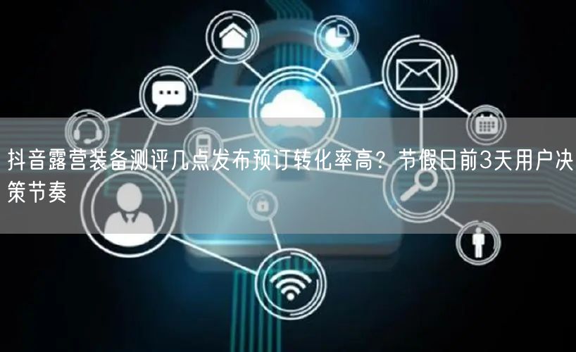 抖音露营装备测评几点发布预订转化率高?节假日前3天用户决策节奏