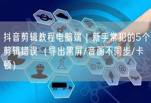 抖音剪辑教程电脑端|新手常犯的5个剪辑错误(导出黑屏/音画不同步/卡顿)