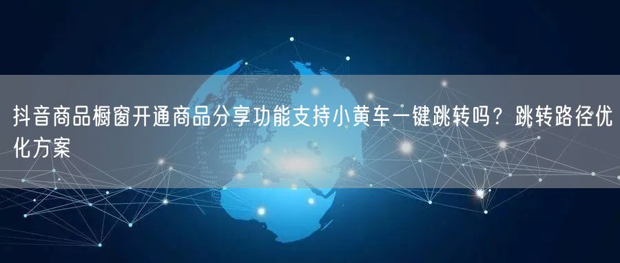 抖音商品橱窗开通商品分享功能支持小黄车一键跳转吗?跳转路径优化方案