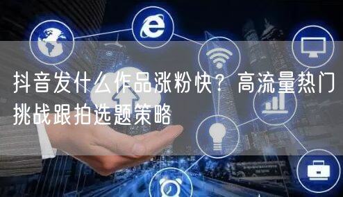 抖音发什么作品涨粉快?高流量热门挑战跟拍选题策略