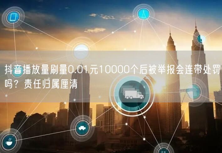抖音播放量刷量0.01元10000个后被举报会连带处罚吗?责任归属厘清