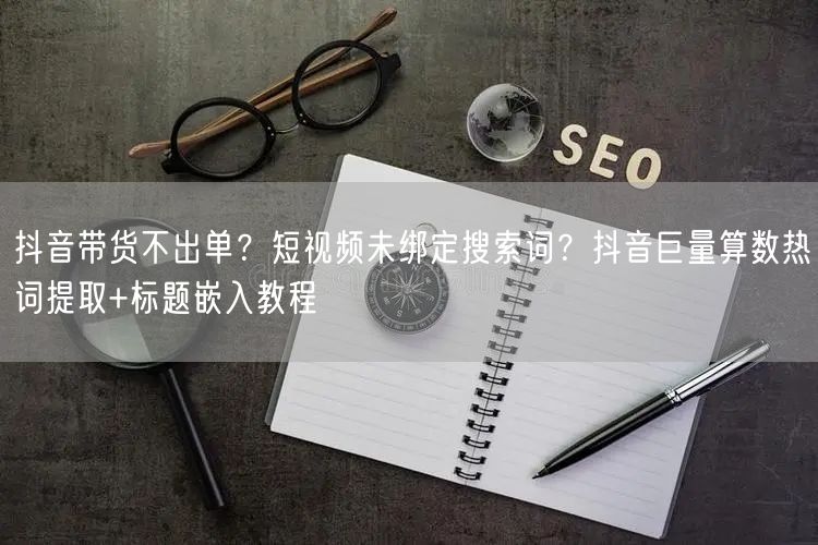 抖音带货不出单?短视频未绑定搜索词?抖音巨量算数热词提取+标题嵌入教程