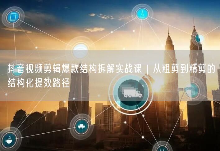抖音视频剪辑爆款结构拆解实战课|从粗剪到精剪的结构化提效路径