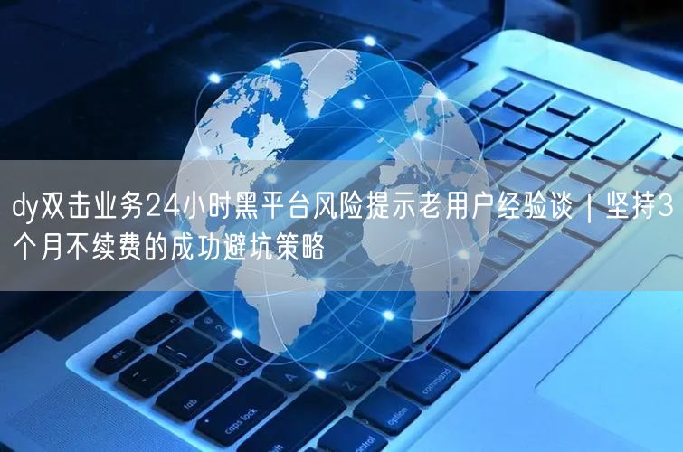 dy双击业务24小时黑平台风险提示老用户经验谈|坚持3个月不续费的成功避坑策略