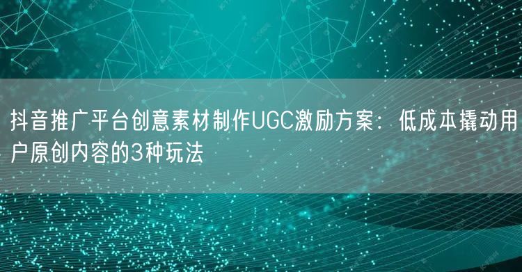 抖音推广平台创意素材制作UGC激励方案:低成本撬动用户原创内容的3种玩法