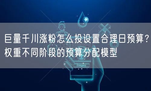 巨量千川涨粉怎么投设置合理日预算?权重不同阶段的预算分配模型